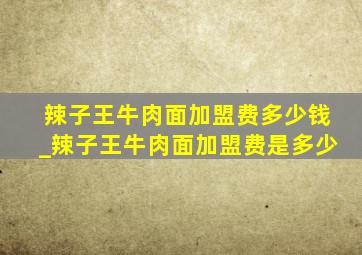 辣子王牛肉面加盟费多少钱_辣子王牛肉面加盟费是多少