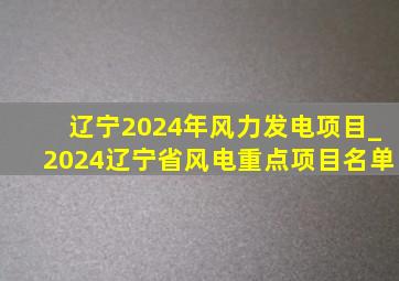 辽宁2024年风力发电项目_2024辽宁省风电重点项目名单