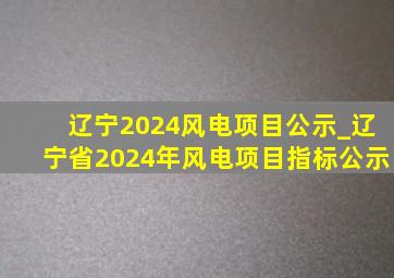 辽宁2024风电项目公示_辽宁省2024年风电项目指标公示
