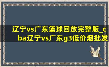 辽宁vs广东篮球回放完整版_cba辽宁vs广东g3(低价烟批发网)回放