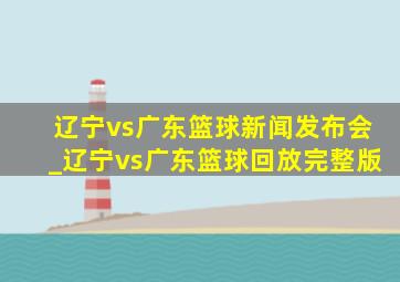 辽宁vs广东篮球新闻发布会_辽宁vs广东篮球回放完整版