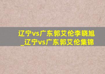 辽宁vs广东郭艾伦李晓旭_辽宁vs广东郭艾伦集锦