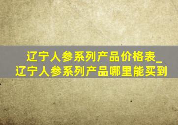 辽宁人参系列产品价格表_辽宁人参系列产品哪里能买到