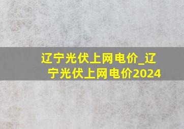 辽宁光伏上网电价_辽宁光伏上网电价2024