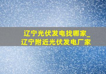 辽宁光伏发电找哪家_辽宁附近光伏发电厂家