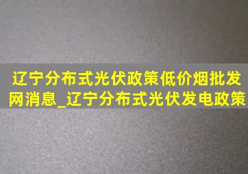 辽宁分布式光伏政策(低价烟批发网)消息_辽宁分布式光伏发电政策