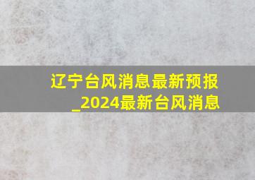 辽宁台风消息最新预报_2024最新台风消息