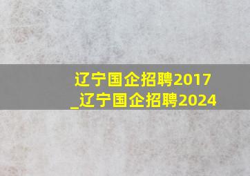 辽宁国企招聘2017_辽宁国企招聘2024