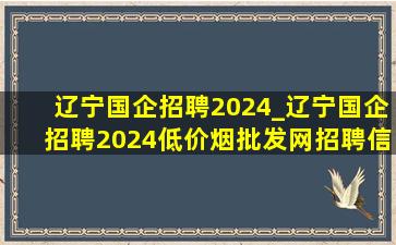 辽宁国企招聘2024_辽宁国企招聘2024(低价烟批发网)招聘信息