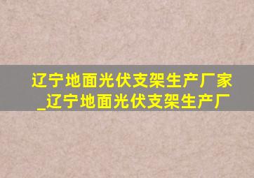 辽宁地面光伏支架生产厂家_辽宁地面光伏支架生产厂