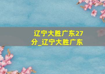 辽宁大胜广东27分_辽宁大胜广东