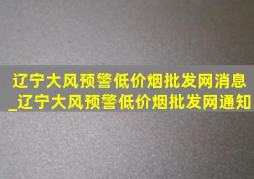 辽宁大风预警(低价烟批发网)消息_辽宁大风预警(低价烟批发网)通知