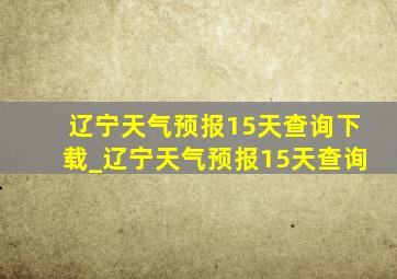 辽宁天气预报15天查询下载_辽宁天气预报15天查询