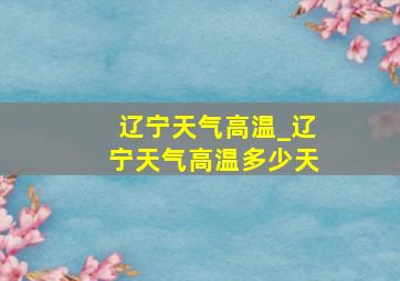 辽宁天气高温_辽宁天气高温多少天