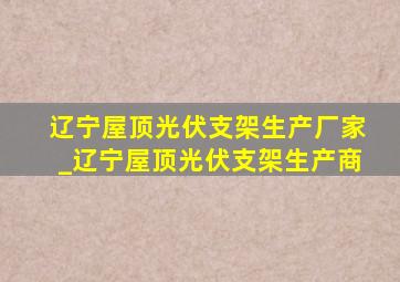 辽宁屋顶光伏支架生产厂家_辽宁屋顶光伏支架生产商