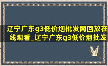 辽宁广东g3(低价烟批发网)回放在线观看_辽宁广东g3(低价烟批发网)回放