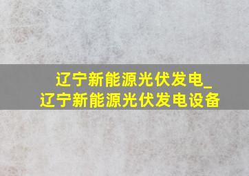 辽宁新能源光伏发电_辽宁新能源光伏发电设备