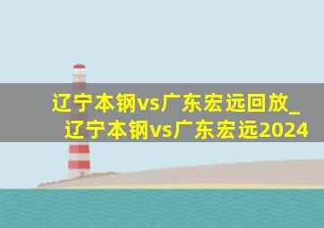 辽宁本钢vs广东宏远回放_辽宁本钢vs广东宏远2024