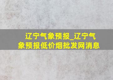 辽宁气象预报_辽宁气象预报(低价烟批发网)消息