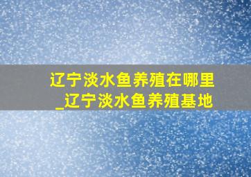 辽宁淡水鱼养殖在哪里_辽宁淡水鱼养殖基地