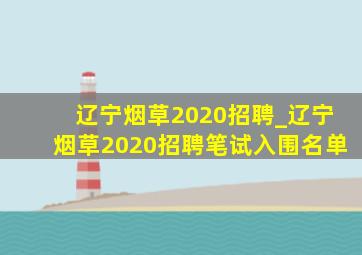 辽宁烟草2020招聘_辽宁烟草2020招聘笔试入围名单