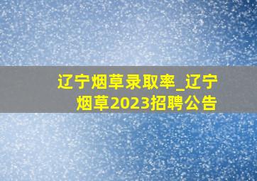 辽宁烟草录取率_辽宁烟草2023招聘公告