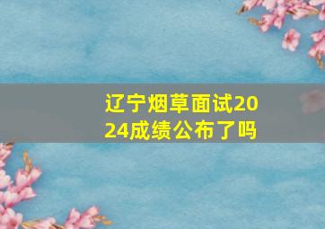 辽宁烟草面试2024成绩公布了吗