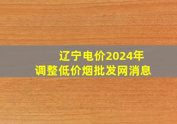 辽宁电价2024年调整(低价烟批发网)消息