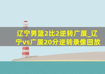 辽宁男篮2比2逆转广厦_辽宁vs广厦20分逆转录像回放