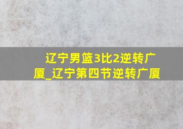 辽宁男篮3比2逆转广厦_辽宁第四节逆转广厦