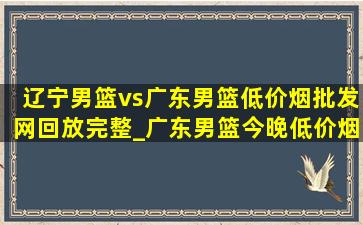 辽宁男篮vs广东男篮(低价烟批发网)回放完整_广东男篮今晚(低价烟批发网)直播回放