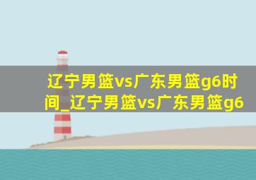 辽宁男篮vs广东男篮g6时间_辽宁男篮vs广东男篮g6