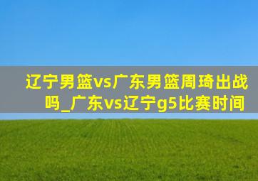 辽宁男篮vs广东男篮周琦出战吗_广东vs辽宁g5比赛时间