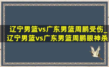 辽宁男篮vs广东男篮周鹏受伤_辽宁男篮vs广东男篮周鹏眼神杀