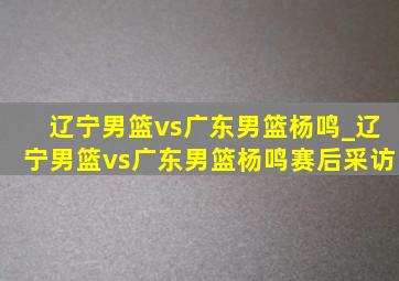 辽宁男篮vs广东男篮杨鸣_辽宁男篮vs广东男篮杨鸣赛后采访