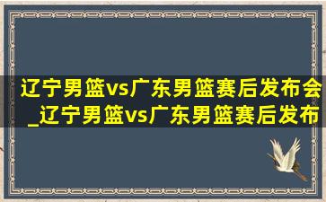 辽宁男篮vs广东男篮赛后发布会_辽宁男篮vs广东男篮赛后发布会杜锋