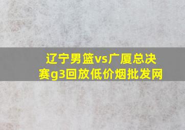 辽宁男篮vs广厦总决赛g3回放(低价烟批发网)