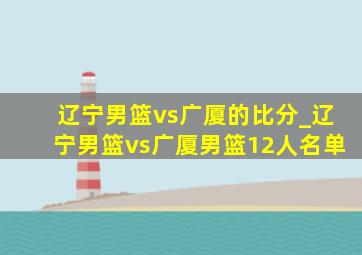 辽宁男篮vs广厦的比分_辽宁男篮vs广厦男篮12人名单