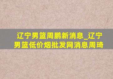 辽宁男篮周鹏新消息_辽宁男篮(低价烟批发网)消息周琦