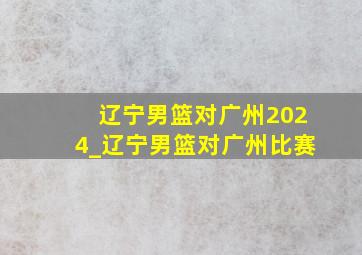 辽宁男篮对广州2024_辽宁男篮对广州比赛