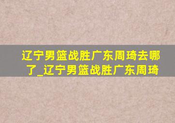 辽宁男篮战胜广东周琦去哪了_辽宁男篮战胜广东周琦