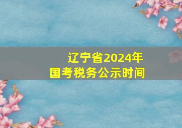 辽宁省2024年国考税务公示时间