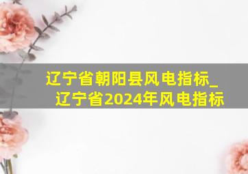 辽宁省朝阳县风电指标_辽宁省2024年风电指标