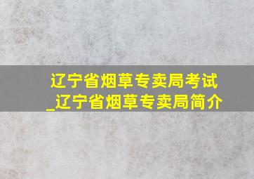 辽宁省烟草专卖局考试_辽宁省烟草专卖局简介