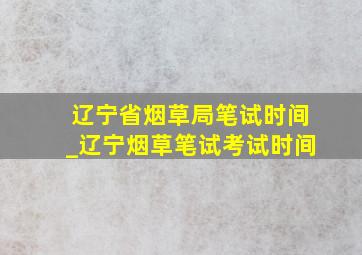 辽宁省烟草局笔试时间_辽宁烟草笔试考试时间