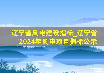 辽宁省风电建设指标_辽宁省2024年风电项目指标公示