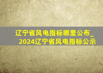 辽宁省风电指标哪里公布_2024辽宁省风电指标公示