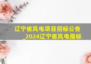 辽宁省风电项目招标公告_2024辽宁省风电指标