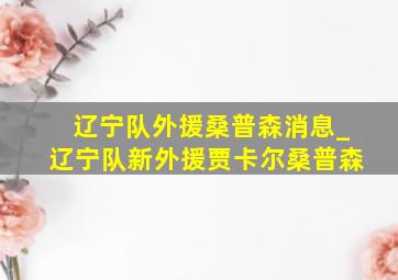 辽宁队外援桑普森消息_辽宁队新外援贾卡尔桑普森