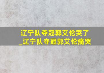 辽宁队夺冠郭艾伦哭了_辽宁队夺冠郭艾伦痛哭